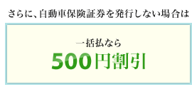 <さらに、自動車保険証券を発行しない場合は>一括払なら500円割引となります。
