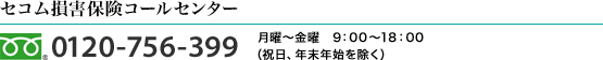 <セコム損害保険コールセンター>0120-756-399 月曜-金曜　9：00-18：00（祝日、年末年始を除く）